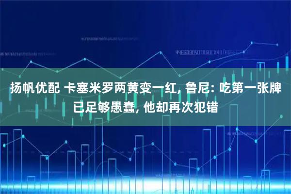 扬帆优配 卡塞米罗两黄变一红, 鲁尼: 吃第一张牌已足够愚蠢, 他却再次犯错