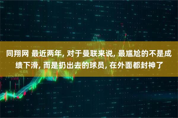 同翔网 最近两年, 对于曼联来说, 最尴尬的不是成绩下滑, 而是扔出去的球员, 在外面都封神了