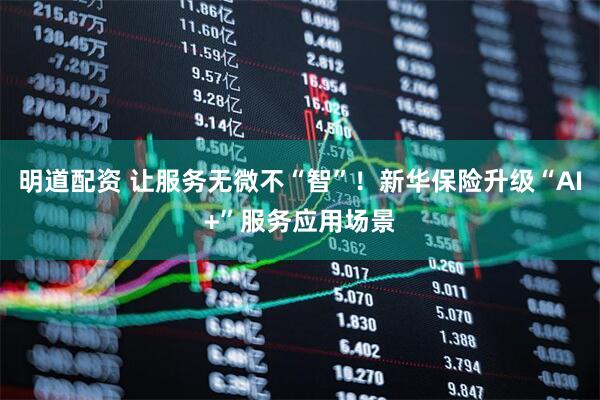 明道配资 让服务无微不“智”！新华保险升级“AI+”服务应用场景