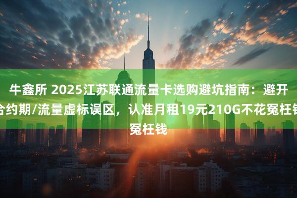 牛鑫所 2025江苏联通流量卡选购避坑指南：避开合约期/流量虚标误区，认准月租19元210G不花冤枉钱