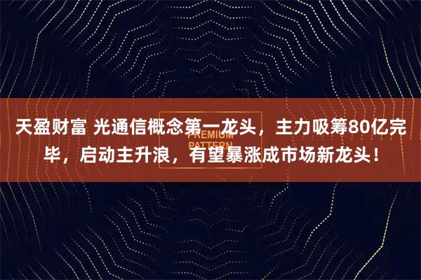 天盈财富 光通信概念第一龙头，主力吸筹80亿完毕，启动主升浪，有望暴涨成市场新龙头！