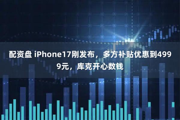 配资盘 iPhone17刚发布，多方补贴优惠到4999元，库克开心数钱