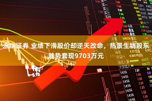 永华证券 业绩下滑股价却逆天改命，热景生物股东趁势套现9703万元