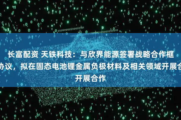 长富配资 天铁科技：与欣界能源签署战略合作框架协议，拟在固态电池锂金属负极材料及相关领域开展合作