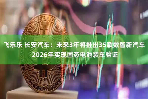 飞乐乐 长安汽车：未来3年将推出35款数智新汽车 2026年实现固态电池装车验证