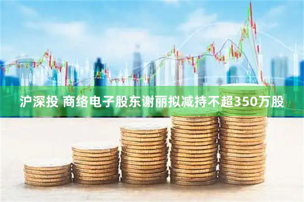 沪深投 商络电子股东谢丽拟减持不超350万股
