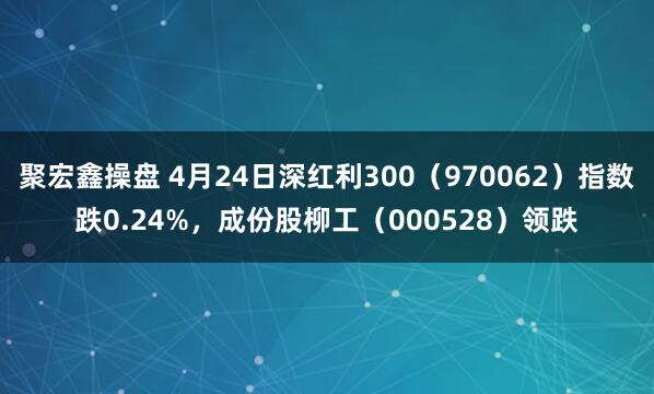 聚宏鑫操盘 4月24日深红利300（970062）指数跌0.24%，成份股柳工（000528）领跌