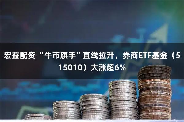 宏益配资 “牛市旗手”直线拉升，券商ETF基金（515010）大涨超6%