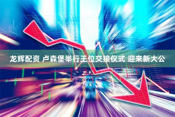 龙辉配资 卢森堡举行王位交接仪式 迎来新大公