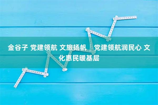 金谷子 党建领航 文旅扬帆│党建领航润民心 文化惠民暖基层
