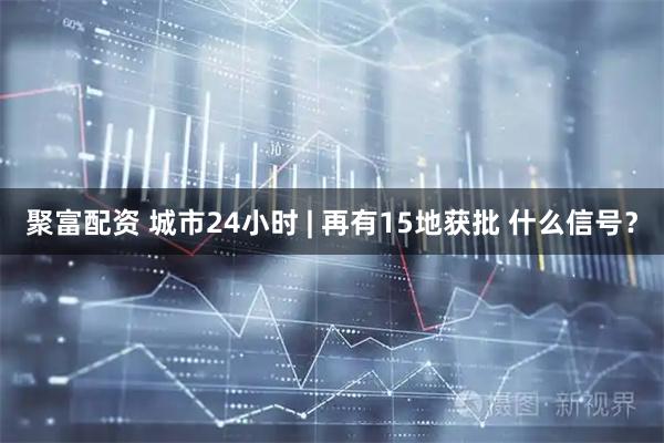 聚富配资 城市24小时 | 再有15地获批 什么信号？