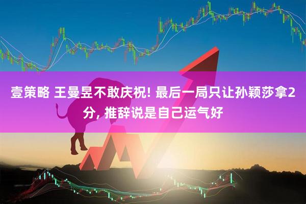 壹策略 王曼昱不敢庆祝! 最后一局只让孙颖莎拿2分, 推辞说是自己运气好