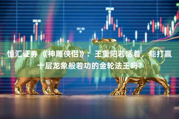 恒汇证券 《神雕侠侣》：王重阳若活着，能打赢十层龙象般若功的金轮法王吗？