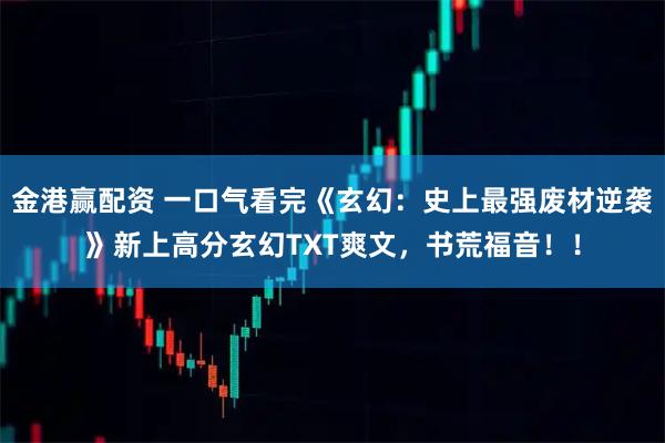 金港赢配资 一口气看完《玄幻：史上最强废材逆袭》新上高分玄幻TXT爽文，书荒福音！！
