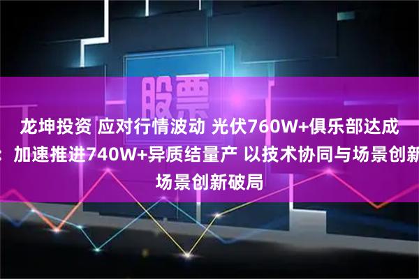 龙坤投资 应对行情波动 光伏760W+俱乐部达成共识：加速推进740W+异质结量产 以技术协同与场景创新破局