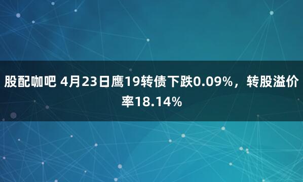 股配咖吧 4月23日鹰19转债下跌0.09%，转股溢价率18.14%