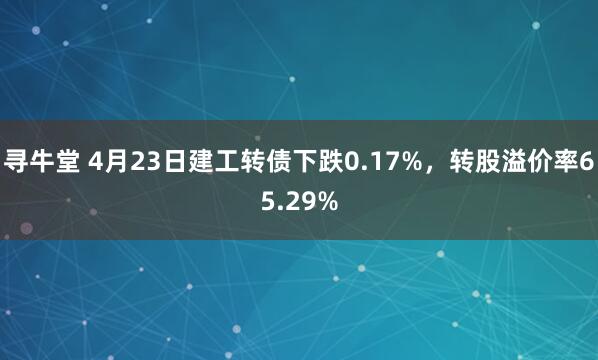 寻牛堂 4月23日建工转债下跌0.17%，转股溢价率65.29%