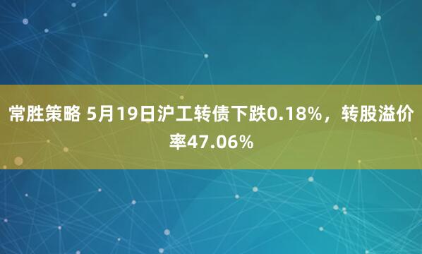 常胜策略 5月19日沪工转债下跌0.18%，转股溢价率47.06%