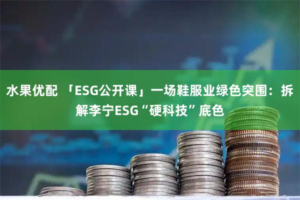 水果优配 「ESG公开课」一场鞋服业绿色突围：拆解李宁ESG“硬科技”底色