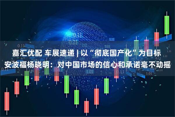 嘉汇优配 车展速递 | 以“彻底国产化”为目标 安波福杨晓明：对中国市场的信心和承诺毫不动摇