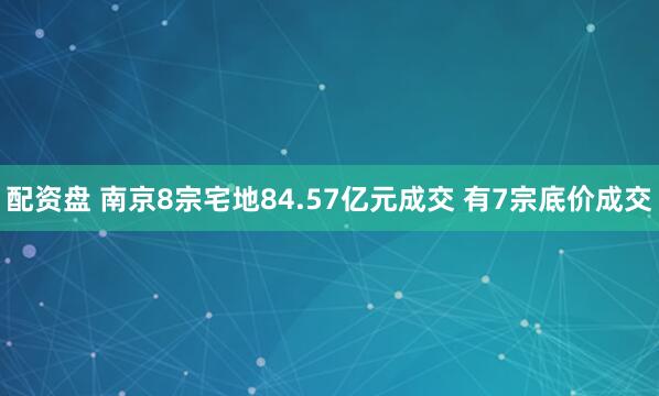 配资盘 南京8宗宅地84.57亿元成交 有7宗底价成交