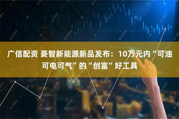 广信配资 菱智新能源新品发布：10万元内“可油可电可气”的“创富”好工具