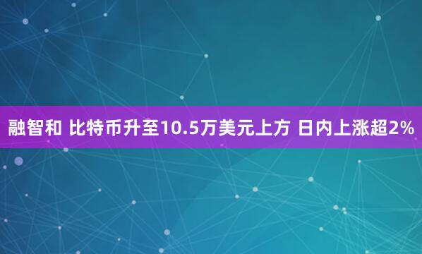 融智和 比特币升至10.5万美元上方 日内上涨超2%