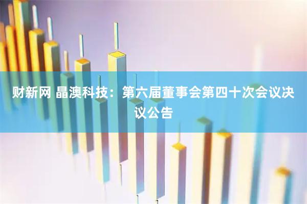 财新网 晶澳科技：第六届董事会第四十次会议决议公告