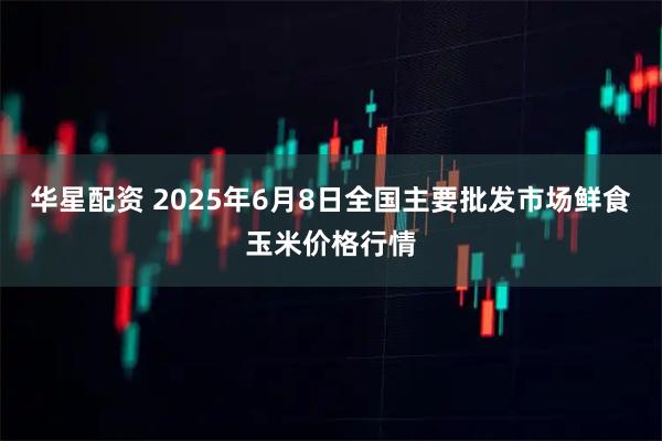 华星配资 2025年6月8日全国主要批发市场鲜食玉米价格行情