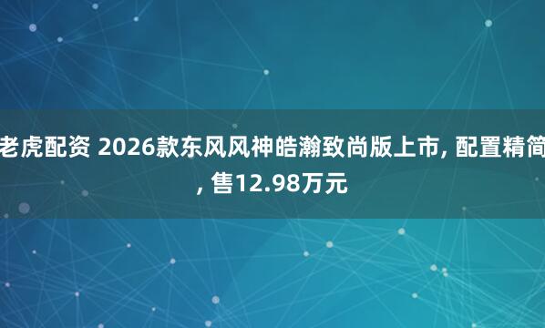 老虎配资 2026款东风风神皓瀚致尚版上市, 配置精简, 售12.98万元