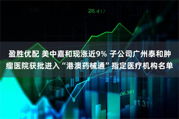 盈胜优配 美中嘉和现涨近9% 子公司广州泰和肿瘤医院获批进入“港澳药械通”指定医疗机构名单