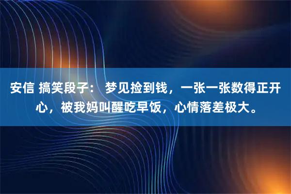 安信 搞笑段子： 梦见捡到钱，一张一张数得正开心，被我妈叫醒吃早饭，心情落差极大。