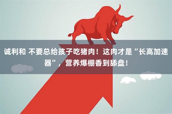 诚利和 不要总给孩子吃猪肉！这肉才是“长高加速器”，营养爆棚香到舔盘！