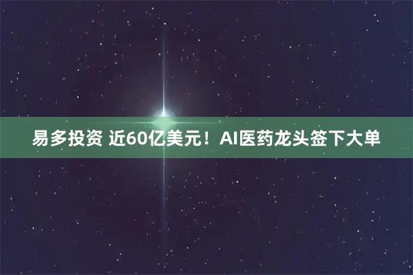 易多投资 近60亿美元！AI医药龙头签下大单