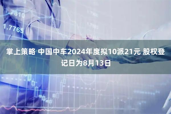 掌上策略 中国中车2024年度拟10派21元 股权登记日为8月13日
