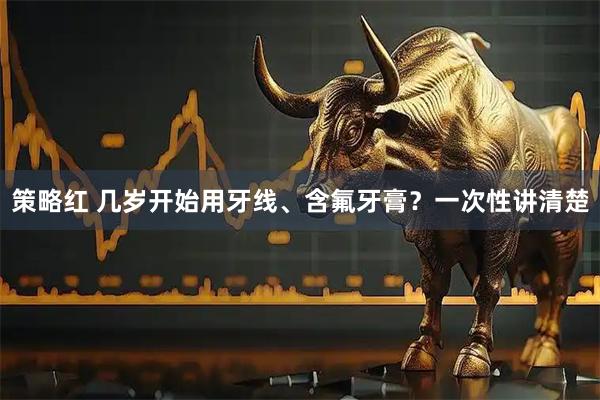 策略红 几岁开始用牙线、含氟牙膏？一次性讲清楚