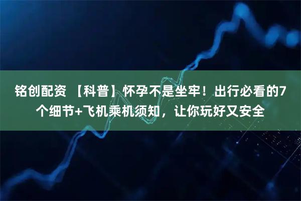 铭创配资 【科普】怀孕不是坐牢！出行必看的7个细节+飞机乘机须知，让你玩好又安全