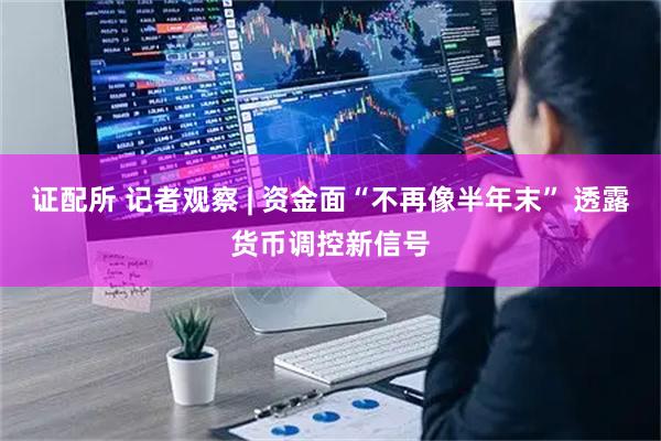 证配所 记者观察 | 资金面“不再像半年末” 透露货币调控新信号