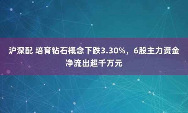 沪深配 培育钻石概念下跌3.30%，6股主力资金净流出超千万元